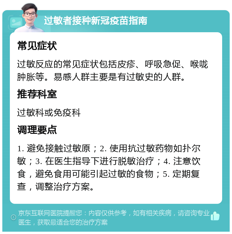 过敏者接种新冠疫苗指南 常见症状 过敏反应的常见症状包括皮疹、呼吸急促、喉咙肿胀等。易感人群主要是有过敏史的人群。 推荐科室 过敏科或免疫科 调理要点 1. 避免接触过敏原；2. 使用抗过敏药物如扑尔敏；3. 在医生指导下进行脱敏治疗；4. 注意饮食，避免食用可能引起过敏的食物；5. 定期复查，调整治疗方案。