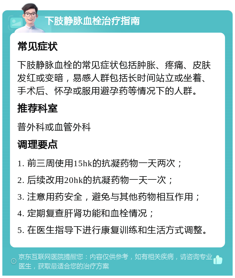 下肢静脉血栓治疗指南 常见症状 下肢静脉血栓的常见症状包括肿胀、疼痛、皮肤发红或变暗，易感人群包括长时间站立或坐着、手术后、怀孕或服用避孕药等情况下的人群。 推荐科室 普外科或血管外科 调理要点 1. 前三周使用15hk的抗凝药物一天两次； 2. 后续改用20hk的抗凝药物一天一次； 3. 注意用药安全，避免与其他药物相互作用； 4. 定期复查肝肾功能和血栓情况； 5. 在医生指导下进行康复训练和生活方式调整。