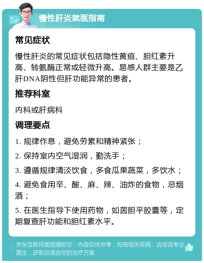 慢性肝炎就医指南 常见症状 慢性肝炎的常见症状包括隐性黄疸、胆红素升高、转氨酶正常或轻微升高。易感人群主要是乙肝DNA阴性但肝功能异常的患者。 推荐科室 内科或肝病科 调理要点 1. 规律作息，避免劳累和精神紧张； 2. 保持室内空气湿润，勤洗手； 3. 遵循规律清淡饮食，多食瓜果蔬菜，多饮水； 4. 避免食用辛、酸、麻、辣、油炸的食物，忌烟酒； 5. 在医生指导下使用药物，如茵胆平胶囊等，定期复查肝功能和胆红素水平。