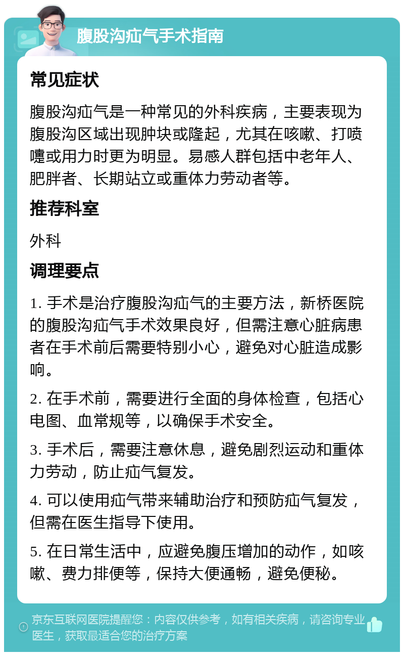 腹股沟疝气手术指南 常见症状 腹股沟疝气是一种常见的外科疾病，主要表现为腹股沟区域出现肿块或隆起，尤其在咳嗽、打喷嚏或用力时更为明显。易感人群包括中老年人、肥胖者、长期站立或重体力劳动者等。 推荐科室 外科 调理要点 1. 手术是治疗腹股沟疝气的主要方法，新桥医院的腹股沟疝气手术效果良好，但需注意心脏病患者在手术前后需要特别小心，避免对心脏造成影响。 2. 在手术前，需要进行全面的身体检查，包括心电图、血常规等，以确保手术安全。 3. 手术后，需要注意休息，避免剧烈运动和重体力劳动，防止疝气复发。 4. 可以使用疝气带来辅助治疗和预防疝气复发，但需在医生指导下使用。 5. 在日常生活中，应避免腹压增加的动作，如咳嗽、费力排便等，保持大便通畅，避免便秘。