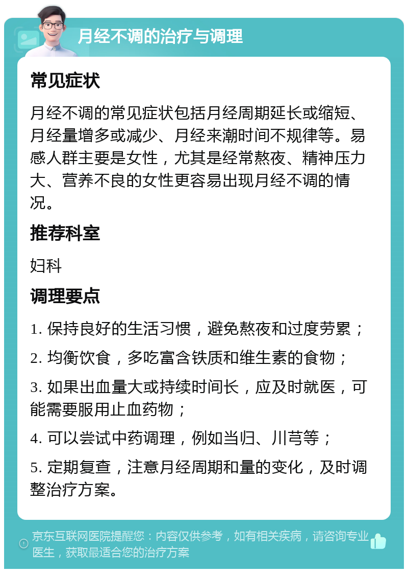 月经不调的治疗与调理 常见症状 月经不调的常见症状包括月经周期延长或缩短、月经量增多或减少、月经来潮时间不规律等。易感人群主要是女性，尤其是经常熬夜、精神压力大、营养不良的女性更容易出现月经不调的情况。 推荐科室 妇科 调理要点 1. 保持良好的生活习惯，避免熬夜和过度劳累； 2. 均衡饮食，多吃富含铁质和维生素的食物； 3. 如果出血量大或持续时间长，应及时就医，可能需要服用止血药物； 4. 可以尝试中药调理，例如当归、川芎等； 5. 定期复查，注意月经周期和量的变化，及时调整治疗方案。