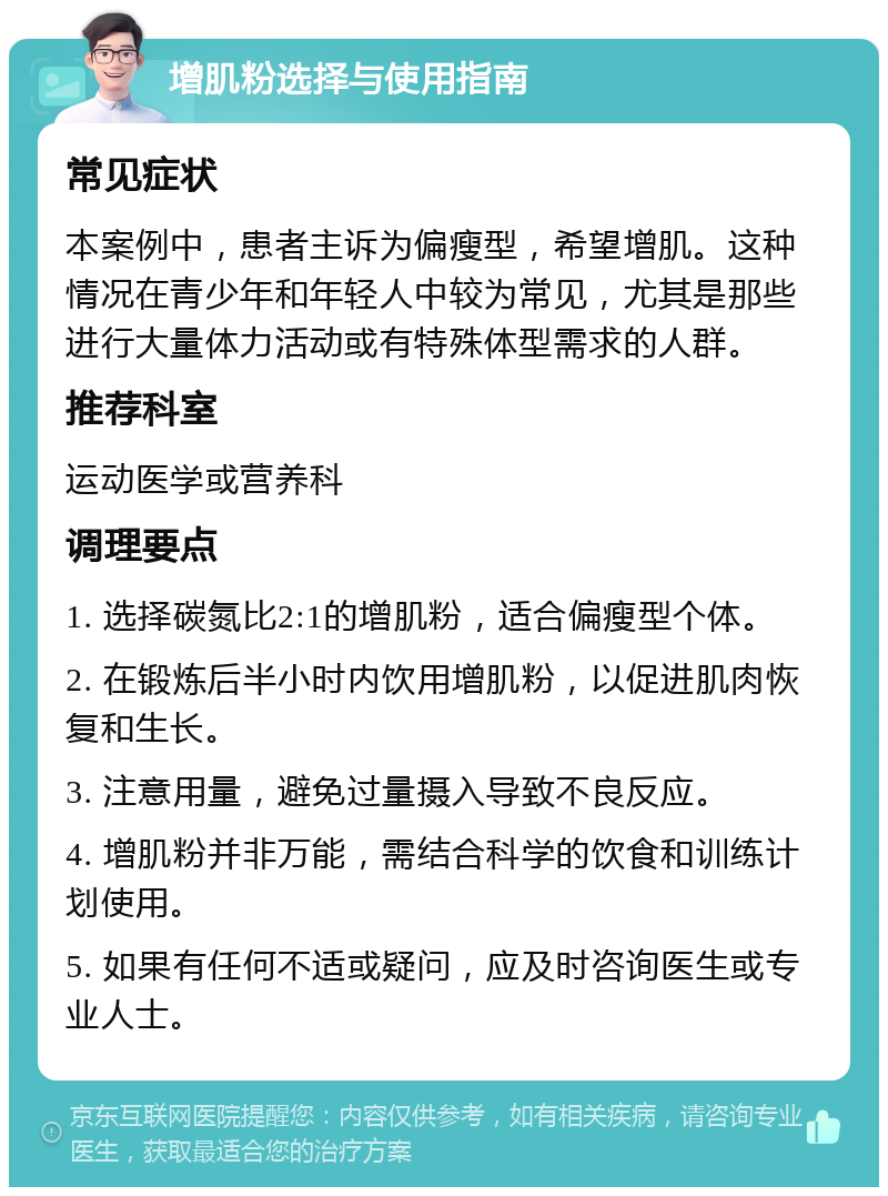 增肌粉选择与使用指南 常见症状 本案例中，患者主诉为偏瘦型，希望增肌。这种情况在青少年和年轻人中较为常见，尤其是那些进行大量体力活动或有特殊体型需求的人群。 推荐科室 运动医学或营养科 调理要点 1. 选择碳氮比2:1的增肌粉，适合偏瘦型个体。 2. 在锻炼后半小时内饮用增肌粉，以促进肌肉恢复和生长。 3. 注意用量，避免过量摄入导致不良反应。 4. 增肌粉并非万能，需结合科学的饮食和训练计划使用。 5. 如果有任何不适或疑问，应及时咨询医生或专业人士。