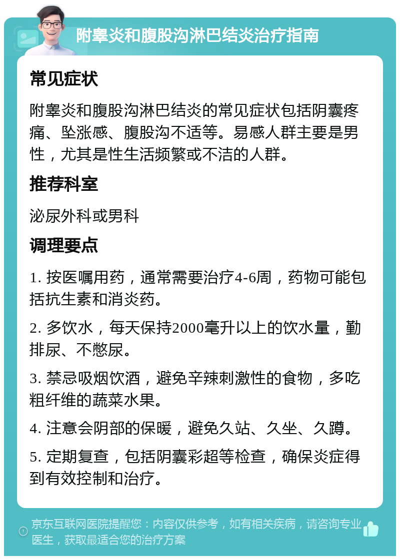 附睾炎和腹股沟淋巴结炎治疗指南 常见症状 附睾炎和腹股沟淋巴结炎的常见症状包括阴囊疼痛、坠涨感、腹股沟不适等。易感人群主要是男性，尤其是性生活频繁或不洁的人群。 推荐科室 泌尿外科或男科 调理要点 1. 按医嘱用药，通常需要治疗4-6周，药物可能包括抗生素和消炎药。 2. 多饮水，每天保持2000毫升以上的饮水量，勤排尿、不憋尿。 3. 禁忌吸烟饮酒，避免辛辣刺激性的食物，多吃粗纤维的蔬菜水果。 4. 注意会阴部的保暖，避免久站、久坐、久蹲。 5. 定期复查，包括阴囊彩超等检查，确保炎症得到有效控制和治疗。