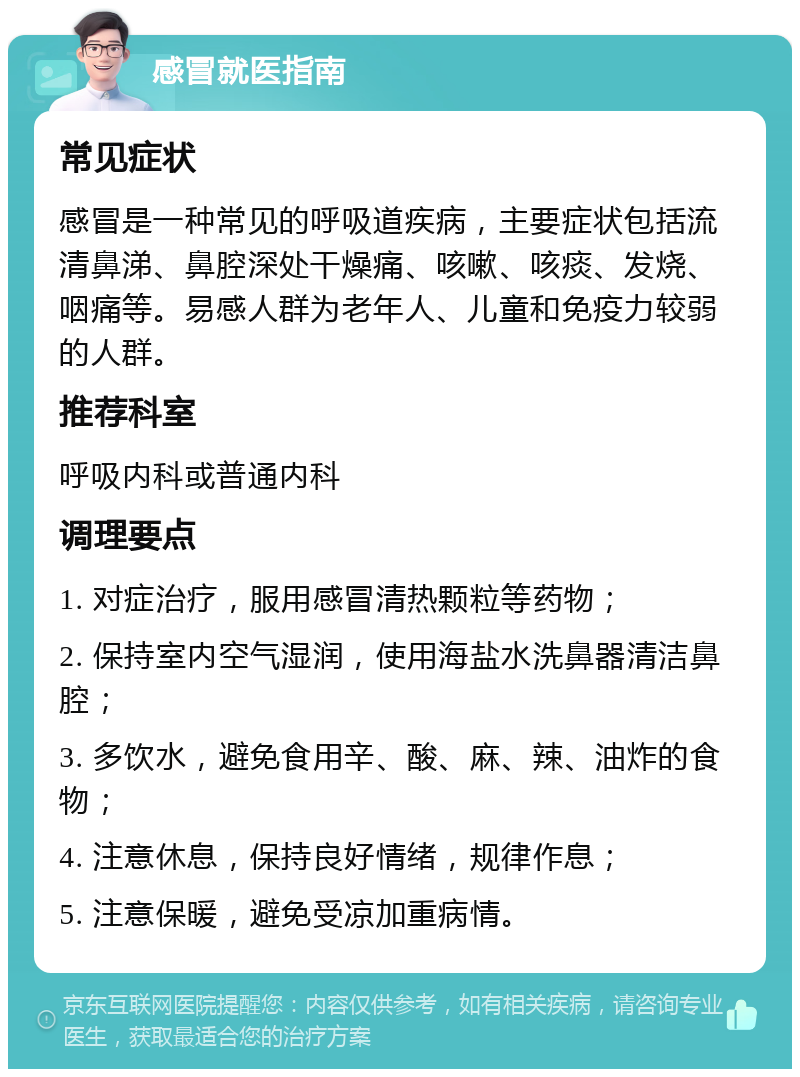 感冒就医指南 常见症状 感冒是一种常见的呼吸道疾病，主要症状包括流清鼻涕、鼻腔深处干燥痛、咳嗽、咳痰、发烧、咽痛等。易感人群为老年人、儿童和免疫力较弱的人群。 推荐科室 呼吸内科或普通内科 调理要点 1. 对症治疗，服用感冒清热颗粒等药物； 2. 保持室内空气湿润，使用海盐水洗鼻器清洁鼻腔； 3. 多饮水，避免食用辛、酸、麻、辣、油炸的食物； 4. 注意休息，保持良好情绪，规律作息； 5. 注意保暖，避免受凉加重病情。