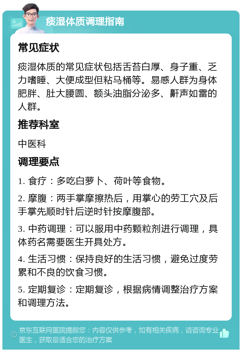 痰湿体质调理指南 常见症状 痰湿体质的常见症状包括舌苔白厚、身子重、乏力嗜睡、大便成型但粘马桶等。易感人群为身体肥胖、肚大腰圆、额头油脂分泌多、鼾声如雷的人群。 推荐科室 中医科 调理要点 1. 食疗：多吃白萝卜、荷叶等食物。 2. 摩腹：两手掌摩擦热后，用掌心的劳工穴及后手掌先顺时针后逆时针按摩腹部。 3. 中药调理：可以服用中药颗粒剂进行调理，具体药名需要医生开具处方。 4. 生活习惯：保持良好的生活习惯，避免过度劳累和不良的饮食习惯。 5. 定期复诊：定期复诊，根据病情调整治疗方案和调理方法。