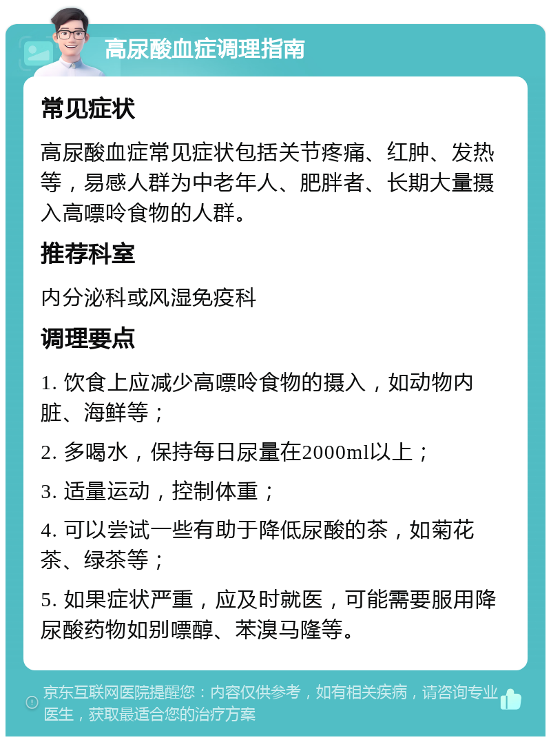 高尿酸血症调理指南 常见症状 高尿酸血症常见症状包括关节疼痛、红肿、发热等，易感人群为中老年人、肥胖者、长期大量摄入高嘌呤食物的人群。 推荐科室 内分泌科或风湿免疫科 调理要点 1. 饮食上应减少高嘌呤食物的摄入，如动物内脏、海鲜等； 2. 多喝水，保持每日尿量在2000ml以上； 3. 适量运动，控制体重； 4. 可以尝试一些有助于降低尿酸的茶，如菊花茶、绿茶等； 5. 如果症状严重，应及时就医，可能需要服用降尿酸药物如别嘌醇、苯溴马隆等。