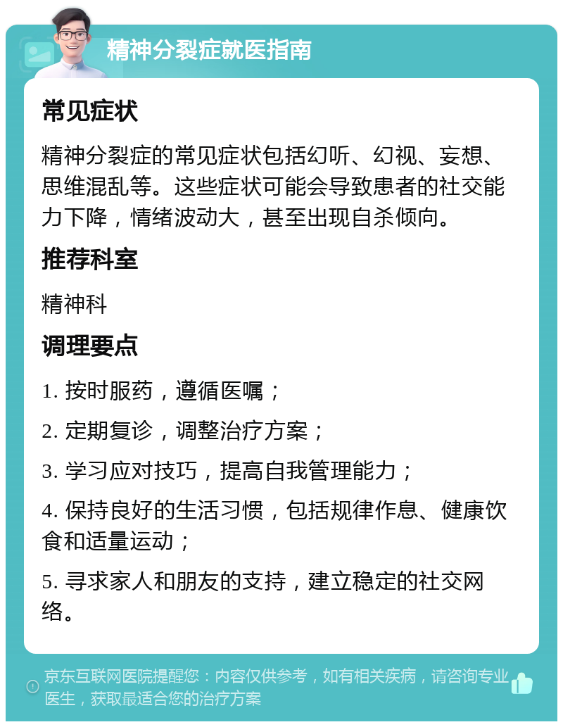 精神分裂症就医指南 常见症状 精神分裂症的常见症状包括幻听、幻视、妄想、思维混乱等。这些症状可能会导致患者的社交能力下降，情绪波动大，甚至出现自杀倾向。 推荐科室 精神科 调理要点 1. 按时服药，遵循医嘱； 2. 定期复诊，调整治疗方案； 3. 学习应对技巧，提高自我管理能力； 4. 保持良好的生活习惯，包括规律作息、健康饮食和适量运动； 5. 寻求家人和朋友的支持，建立稳定的社交网络。