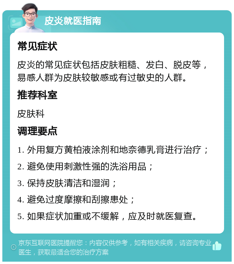 皮炎就医指南 常见症状 皮炎的常见症状包括皮肤粗糙、发白、脱皮等，易感人群为皮肤较敏感或有过敏史的人群。 推荐科室 皮肤科 调理要点 1. 外用复方黄柏液涂剂和地奈德乳膏进行治疗； 2. 避免使用刺激性强的洗浴用品； 3. 保持皮肤清洁和湿润； 4. 避免过度摩擦和刮擦患处； 5. 如果症状加重或不缓解，应及时就医复查。