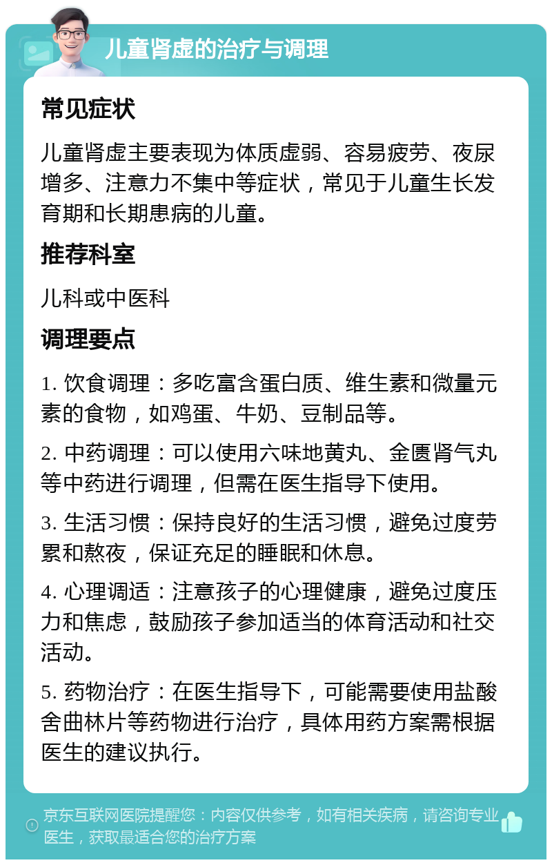 儿童肾虚的治疗与调理 常见症状 儿童肾虚主要表现为体质虚弱、容易疲劳、夜尿增多、注意力不集中等症状，常见于儿童生长发育期和长期患病的儿童。 推荐科室 儿科或中医科 调理要点 1. 饮食调理：多吃富含蛋白质、维生素和微量元素的食物，如鸡蛋、牛奶、豆制品等。 2. 中药调理：可以使用六味地黄丸、金匮肾气丸等中药进行调理，但需在医生指导下使用。 3. 生活习惯：保持良好的生活习惯，避免过度劳累和熬夜，保证充足的睡眠和休息。 4. 心理调适：注意孩子的心理健康，避免过度压力和焦虑，鼓励孩子参加适当的体育活动和社交活动。 5. 药物治疗：在医生指导下，可能需要使用盐酸舍曲林片等药物进行治疗，具体用药方案需根据医生的建议执行。