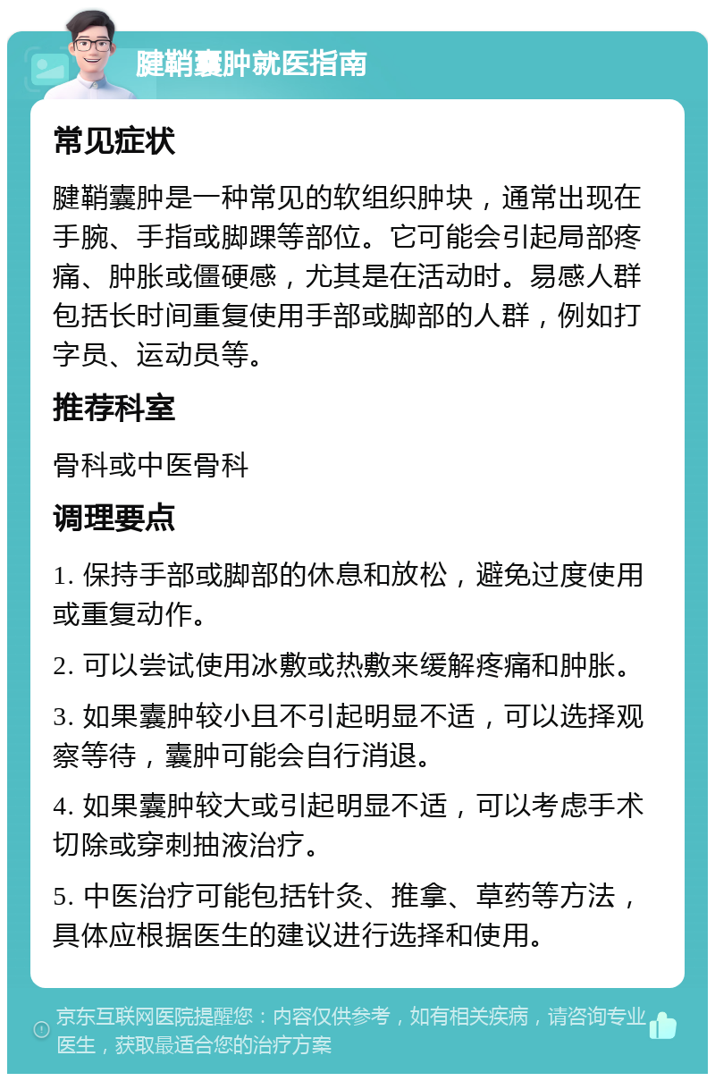 腱鞘囊肿就医指南 常见症状 腱鞘囊肿是一种常见的软组织肿块，通常出现在手腕、手指或脚踝等部位。它可能会引起局部疼痛、肿胀或僵硬感，尤其是在活动时。易感人群包括长时间重复使用手部或脚部的人群，例如打字员、运动员等。 推荐科室 骨科或中医骨科 调理要点 1. 保持手部或脚部的休息和放松，避免过度使用或重复动作。 2. 可以尝试使用冰敷或热敷来缓解疼痛和肿胀。 3. 如果囊肿较小且不引起明显不适，可以选择观察等待，囊肿可能会自行消退。 4. 如果囊肿较大或引起明显不适，可以考虑手术切除或穿刺抽液治疗。 5. 中医治疗可能包括针灸、推拿、草药等方法，具体应根据医生的建议进行选择和使用。