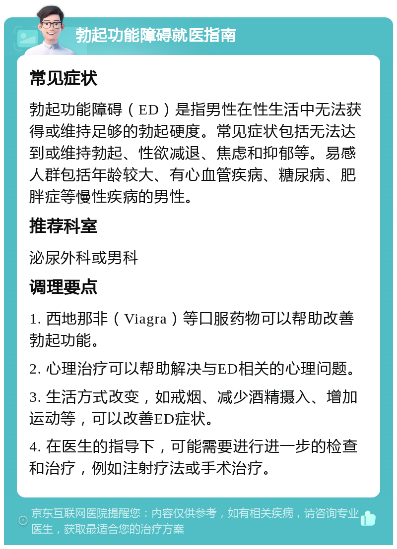 勃起功能障碍就医指南 常见症状 勃起功能障碍（ED）是指男性在性生活中无法获得或维持足够的勃起硬度。常见症状包括无法达到或维持勃起、性欲减退、焦虑和抑郁等。易感人群包括年龄较大、有心血管疾病、糖尿病、肥胖症等慢性疾病的男性。 推荐科室 泌尿外科或男科 调理要点 1. 西地那非（Viagra）等口服药物可以帮助改善勃起功能。 2. 心理治疗可以帮助解决与ED相关的心理问题。 3. 生活方式改变，如戒烟、减少酒精摄入、增加运动等，可以改善ED症状。 4. 在医生的指导下，可能需要进行进一步的检查和治疗，例如注射疗法或手术治疗。