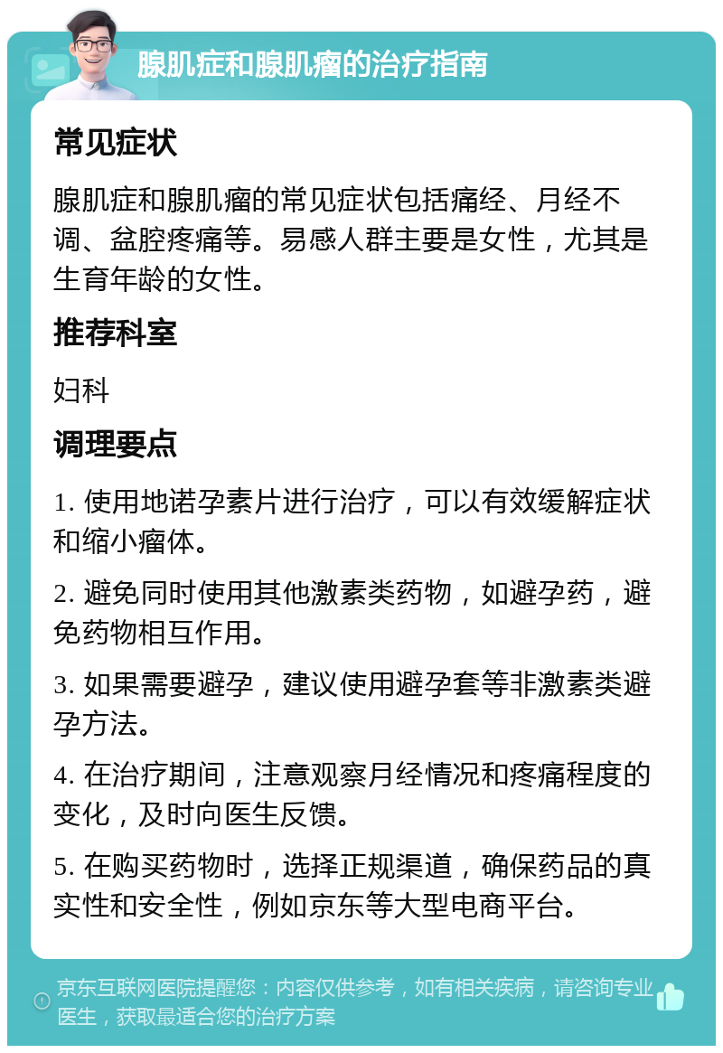 腺肌症和腺肌瘤的治疗指南 常见症状 腺肌症和腺肌瘤的常见症状包括痛经、月经不调、盆腔疼痛等。易感人群主要是女性，尤其是生育年龄的女性。 推荐科室 妇科 调理要点 1. 使用地诺孕素片进行治疗，可以有效缓解症状和缩小瘤体。 2. 避免同时使用其他激素类药物，如避孕药，避免药物相互作用。 3. 如果需要避孕，建议使用避孕套等非激素类避孕方法。 4. 在治疗期间，注意观察月经情况和疼痛程度的变化，及时向医生反馈。 5. 在购买药物时，选择正规渠道，确保药品的真实性和安全性，例如京东等大型电商平台。