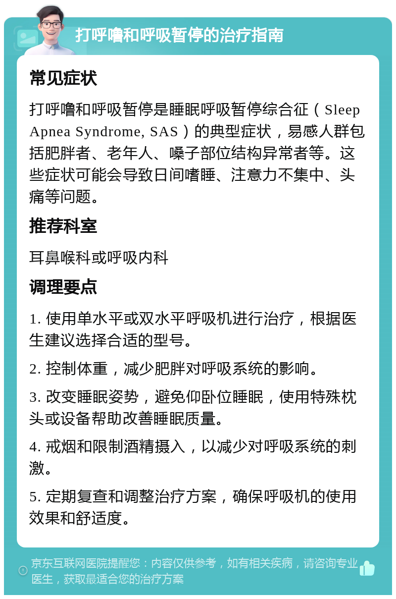 打呼噜和呼吸暂停的治疗指南 常见症状 打呼噜和呼吸暂停是睡眠呼吸暂停综合征（Sleep Apnea Syndrome, SAS）的典型症状，易感人群包括肥胖者、老年人、嗓子部位结构异常者等。这些症状可能会导致日间嗜睡、注意力不集中、头痛等问题。 推荐科室 耳鼻喉科或呼吸内科 调理要点 1. 使用单水平或双水平呼吸机进行治疗，根据医生建议选择合适的型号。 2. 控制体重，减少肥胖对呼吸系统的影响。 3. 改变睡眠姿势，避免仰卧位睡眠，使用特殊枕头或设备帮助改善睡眠质量。 4. 戒烟和限制酒精摄入，以减少对呼吸系统的刺激。 5. 定期复查和调整治疗方案，确保呼吸机的使用效果和舒适度。