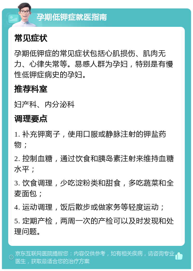 孕期低钾症就医指南 常见症状 孕期低钾症的常见症状包括心肌损伤、肌肉无力、心律失常等。易感人群为孕妇，特别是有慢性低钾症病史的孕妇。 推荐科室 妇产科、内分泌科 调理要点 1. 补充钾离子，使用口服或静脉注射的钾盐药物； 2. 控制血糖，通过饮食和胰岛素注射来维持血糖水平； 3. 饮食调理，少吃淀粉类和甜食，多吃蔬菜和全麦面包； 4. 运动调理，饭后散步或做家务等轻度运动； 5. 定期产检，两周一次的产检可以及时发现和处理问题。