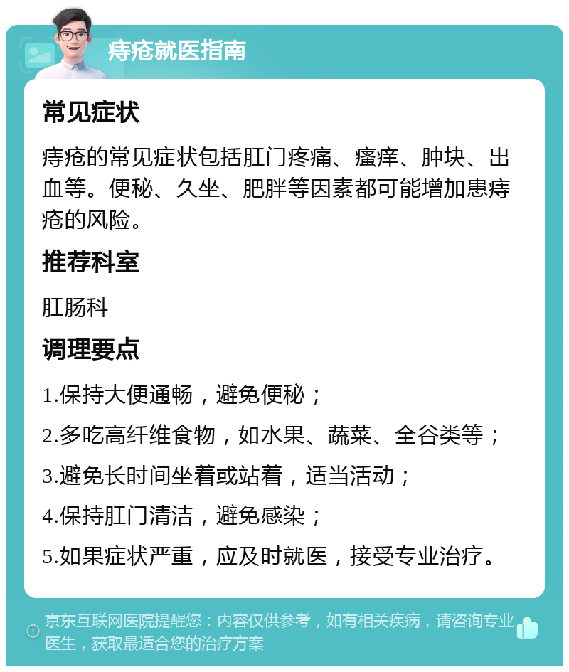 痔疮就医指南 常见症状 痔疮的常见症状包括肛门疼痛、瘙痒、肿块、出血等。便秘、久坐、肥胖等因素都可能增加患痔疮的风险。 推荐科室 肛肠科 调理要点 1.保持大便通畅，避免便秘； 2.多吃高纤维食物，如水果、蔬菜、全谷类等； 3.避免长时间坐着或站着，适当活动； 4.保持肛门清洁，避免感染； 5.如果症状严重，应及时就医，接受专业治疗。