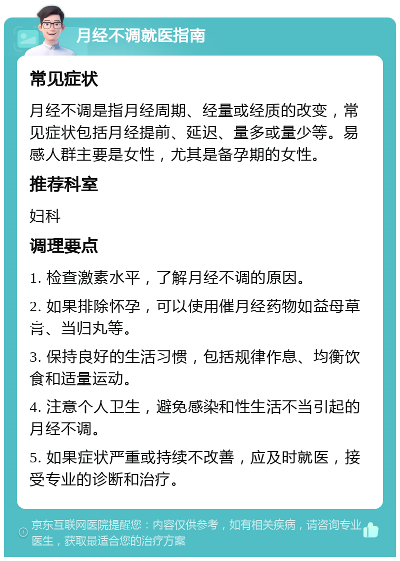 月经不调就医指南 常见症状 月经不调是指月经周期、经量或经质的改变，常见症状包括月经提前、延迟、量多或量少等。易感人群主要是女性，尤其是备孕期的女性。 推荐科室 妇科 调理要点 1. 检查激素水平，了解月经不调的原因。 2. 如果排除怀孕，可以使用催月经药物如益母草膏、当归丸等。 3. 保持良好的生活习惯，包括规律作息、均衡饮食和适量运动。 4. 注意个人卫生，避免感染和性生活不当引起的月经不调。 5. 如果症状严重或持续不改善，应及时就医，接受专业的诊断和治疗。