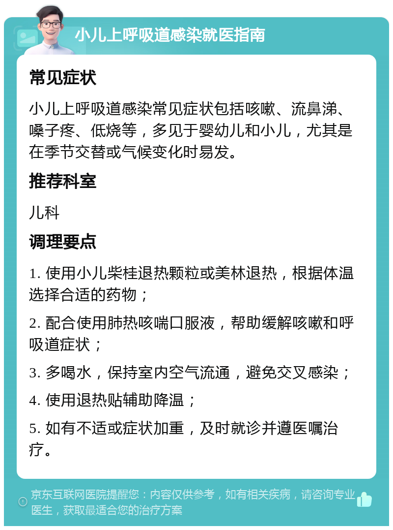 小儿上呼吸道感染就医指南 常见症状 小儿上呼吸道感染常见症状包括咳嗽、流鼻涕、嗓子疼、低烧等，多见于婴幼儿和小儿，尤其是在季节交替或气候变化时易发。 推荐科室 儿科 调理要点 1. 使用小儿柴桂退热颗粒或美林退热，根据体温选择合适的药物； 2. 配合使用肺热咳喘口服液，帮助缓解咳嗽和呼吸道症状； 3. 多喝水，保持室内空气流通，避免交叉感染； 4. 使用退热贴辅助降温； 5. 如有不适或症状加重，及时就诊并遵医嘱治疗。