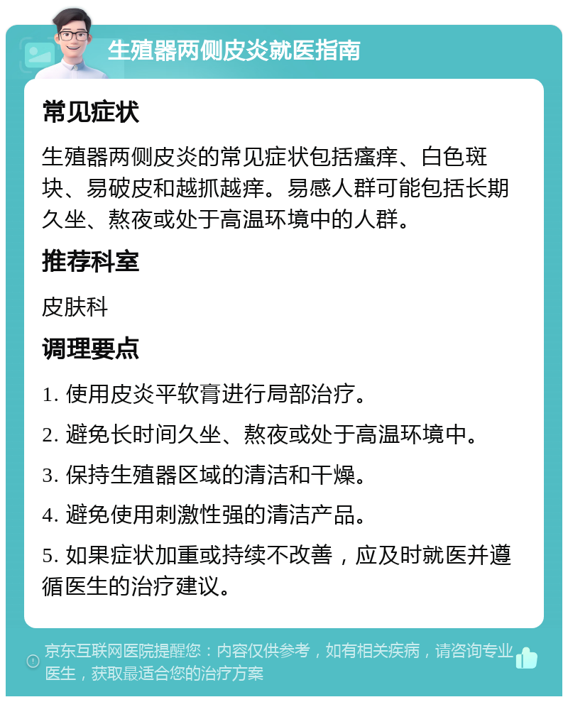 生殖器两侧皮炎就医指南 常见症状 生殖器两侧皮炎的常见症状包括瘙痒、白色斑块、易破皮和越抓越痒。易感人群可能包括长期久坐、熬夜或处于高温环境中的人群。 推荐科室 皮肤科 调理要点 1. 使用皮炎平软膏进行局部治疗。 2. 避免长时间久坐、熬夜或处于高温环境中。 3. 保持生殖器区域的清洁和干燥。 4. 避免使用刺激性强的清洁产品。 5. 如果症状加重或持续不改善，应及时就医并遵循医生的治疗建议。