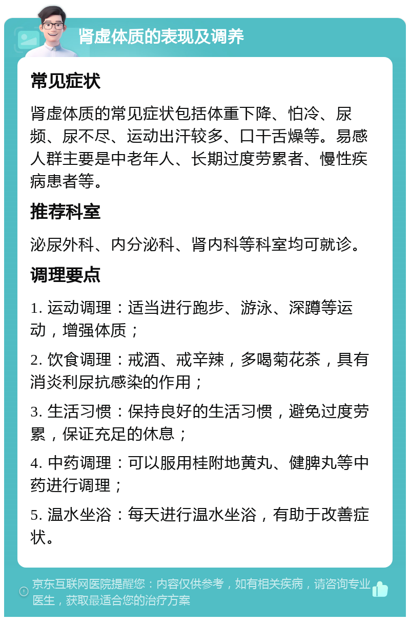 肾虚体质的表现及调养 常见症状 肾虚体质的常见症状包括体重下降、怕冷、尿频、尿不尽、运动出汗较多、口干舌燥等。易感人群主要是中老年人、长期过度劳累者、慢性疾病患者等。 推荐科室 泌尿外科、内分泌科、肾内科等科室均可就诊。 调理要点 1. 运动调理：适当进行跑步、游泳、深蹲等运动，增强体质； 2. 饮食调理：戒酒、戒辛辣，多喝菊花茶，具有消炎利尿抗感染的作用； 3. 生活习惯：保持良好的生活习惯，避免过度劳累，保证充足的休息； 4. 中药调理：可以服用桂附地黄丸、健脾丸等中药进行调理； 5. 温水坐浴：每天进行温水坐浴，有助于改善症状。