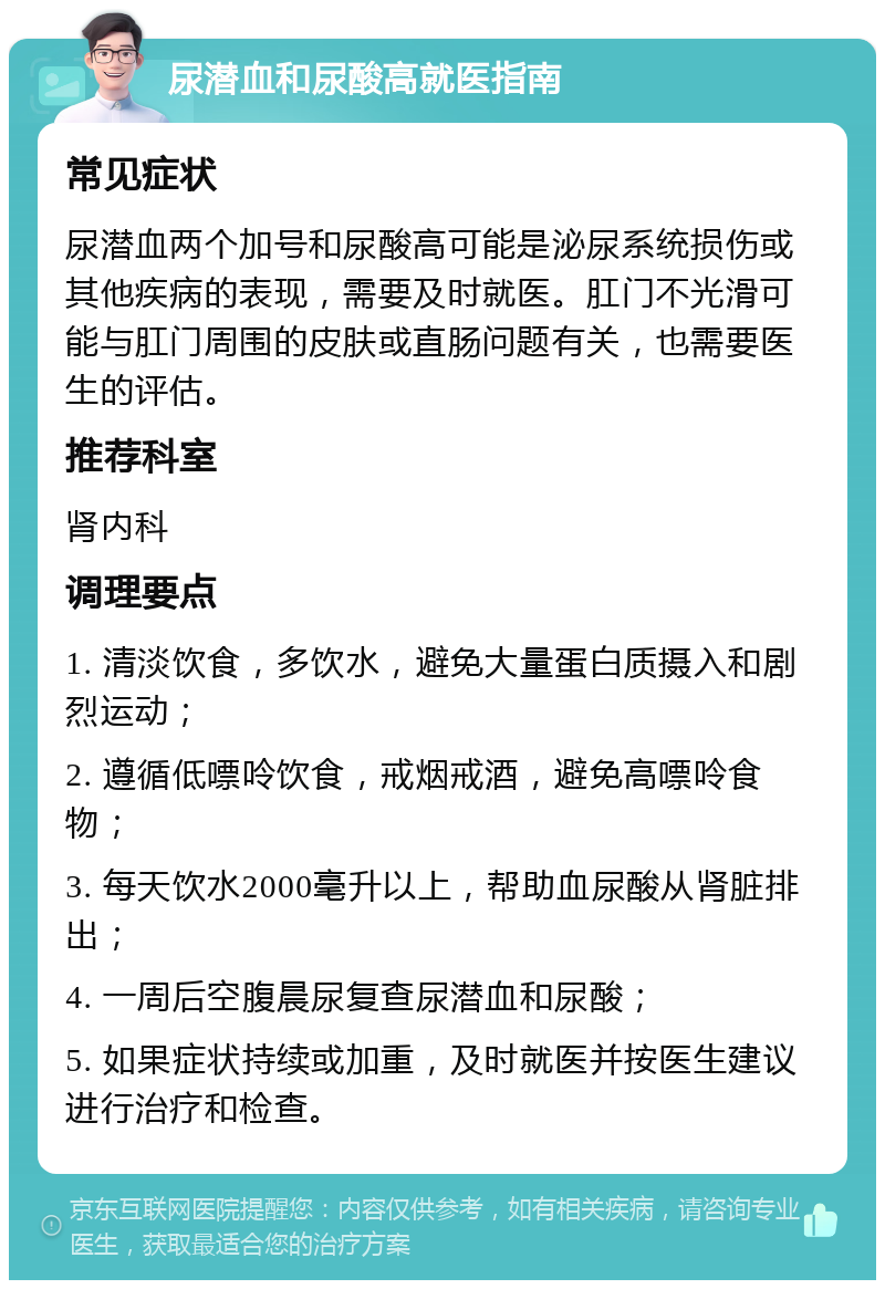 尿潜血和尿酸高就医指南 常见症状 尿潜血两个加号和尿酸高可能是泌尿系统损伤或其他疾病的表现，需要及时就医。肛门不光滑可能与肛门周围的皮肤或直肠问题有关，也需要医生的评估。 推荐科室 肾内科 调理要点 1. 清淡饮食，多饮水，避免大量蛋白质摄入和剧烈运动； 2. 遵循低嘌呤饮食，戒烟戒酒，避免高嘌呤食物； 3. 每天饮水2000毫升以上，帮助血尿酸从肾脏排出； 4. 一周后空腹晨尿复查尿潜血和尿酸； 5. 如果症状持续或加重，及时就医并按医生建议进行治疗和检查。