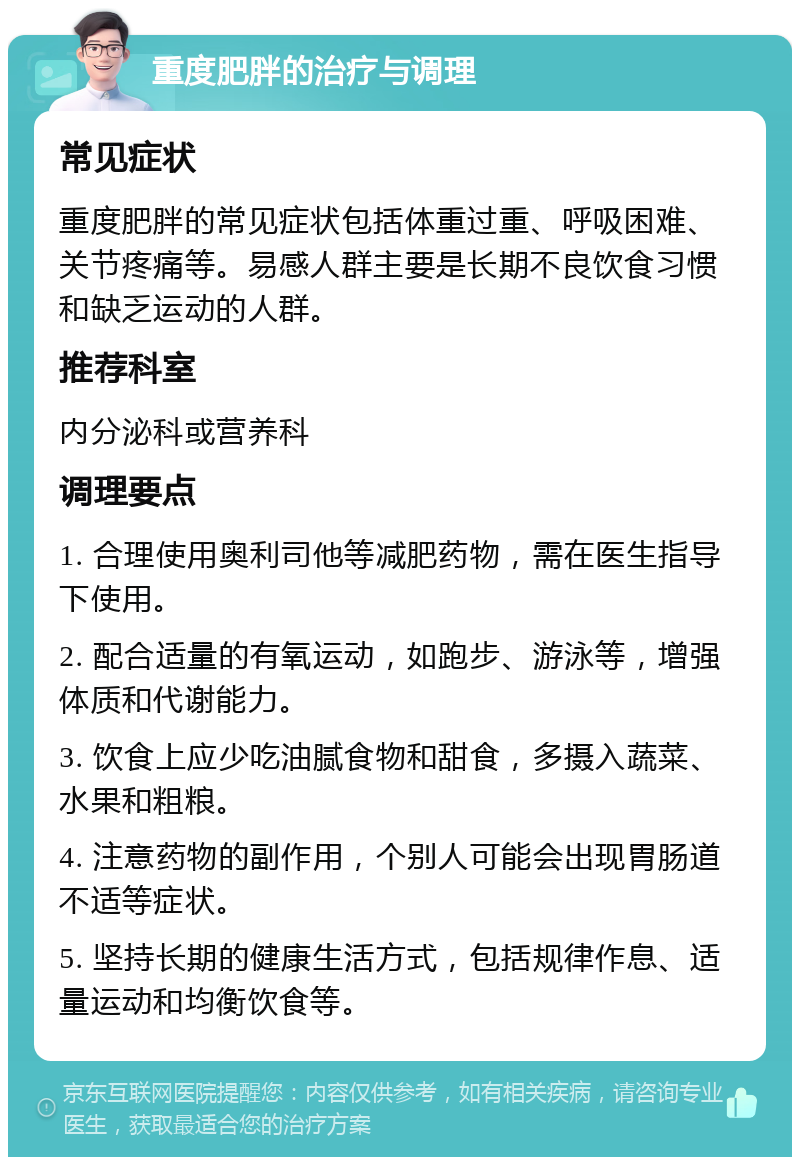 重度肥胖的治疗与调理 常见症状 重度肥胖的常见症状包括体重过重、呼吸困难、关节疼痛等。易感人群主要是长期不良饮食习惯和缺乏运动的人群。 推荐科室 内分泌科或营养科 调理要点 1. 合理使用奥利司他等减肥药物，需在医生指导下使用。 2. 配合适量的有氧运动，如跑步、游泳等，增强体质和代谢能力。 3. 饮食上应少吃油腻食物和甜食，多摄入蔬菜、水果和粗粮。 4. 注意药物的副作用，个别人可能会出现胃肠道不适等症状。 5. 坚持长期的健康生活方式，包括规律作息、适量运动和均衡饮食等。