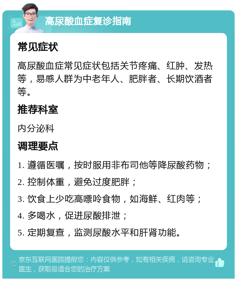 高尿酸血症复诊指南 常见症状 高尿酸血症常见症状包括关节疼痛、红肿、发热等，易感人群为中老年人、肥胖者、长期饮酒者等。 推荐科室 内分泌科 调理要点 1. 遵循医嘱，按时服用非布司他等降尿酸药物； 2. 控制体重，避免过度肥胖； 3. 饮食上少吃高嘌呤食物，如海鲜、红肉等； 4. 多喝水，促进尿酸排泄； 5. 定期复查，监测尿酸水平和肝肾功能。