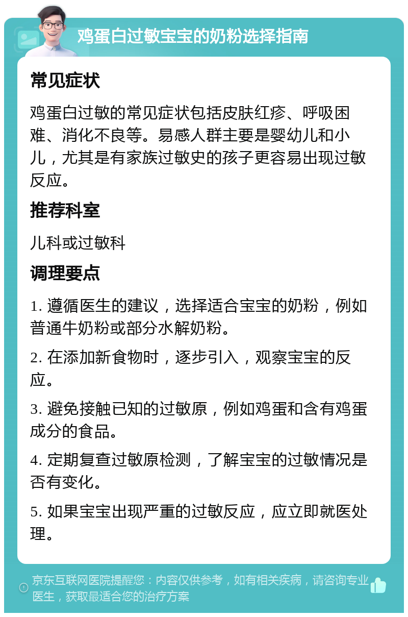 鸡蛋白过敏宝宝的奶粉选择指南 常见症状 鸡蛋白过敏的常见症状包括皮肤红疹、呼吸困难、消化不良等。易感人群主要是婴幼儿和小儿，尤其是有家族过敏史的孩子更容易出现过敏反应。 推荐科室 儿科或过敏科 调理要点 1. 遵循医生的建议，选择适合宝宝的奶粉，例如普通牛奶粉或部分水解奶粉。 2. 在添加新食物时，逐步引入，观察宝宝的反应。 3. 避免接触已知的过敏原，例如鸡蛋和含有鸡蛋成分的食品。 4. 定期复查过敏原检测，了解宝宝的过敏情况是否有变化。 5. 如果宝宝出现严重的过敏反应，应立即就医处理。