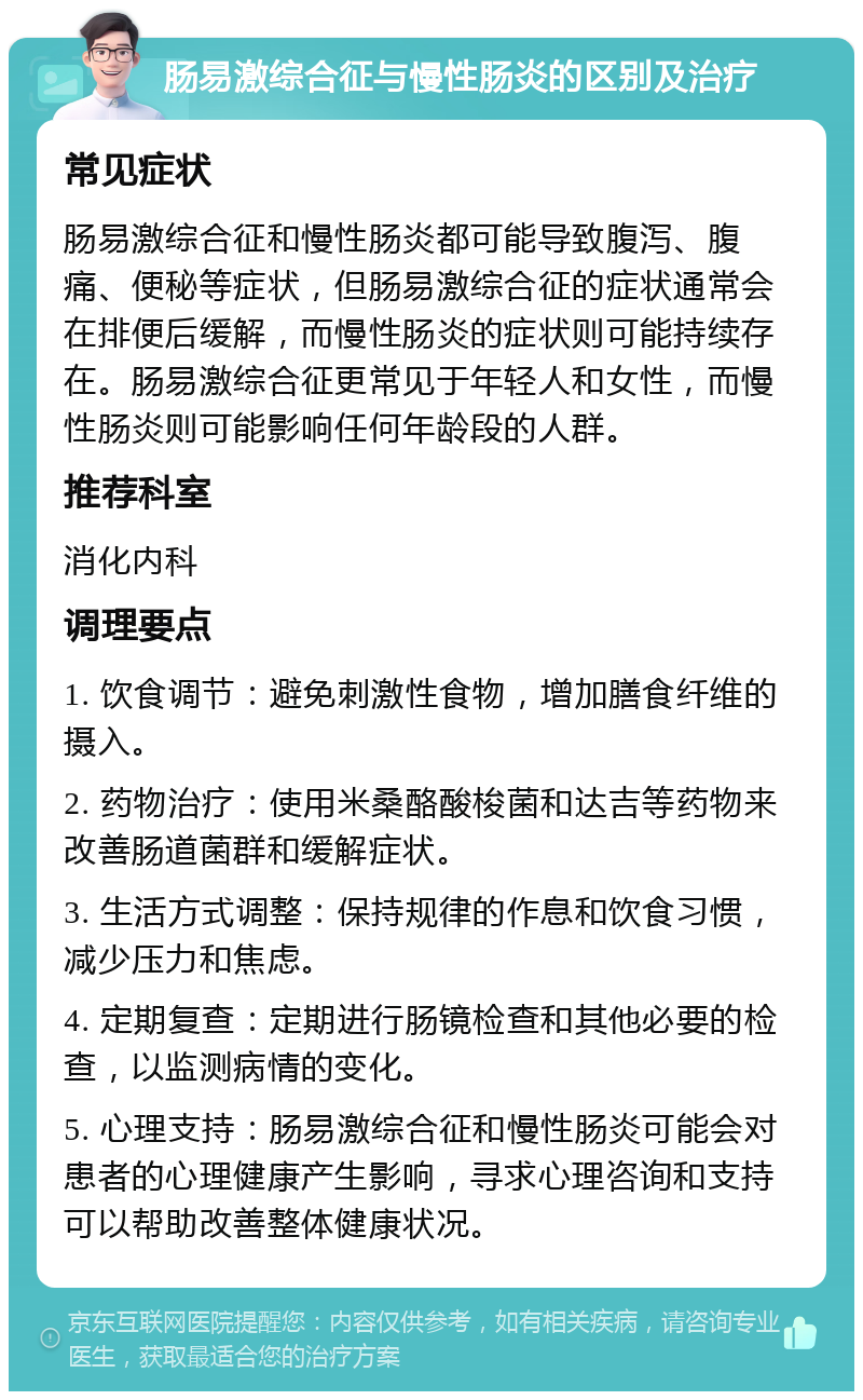 肠易激综合征与慢性肠炎的区别及治疗 常见症状 肠易激综合征和慢性肠炎都可能导致腹泻、腹痛、便秘等症状，但肠易激综合征的症状通常会在排便后缓解，而慢性肠炎的症状则可能持续存在。肠易激综合征更常见于年轻人和女性，而慢性肠炎则可能影响任何年龄段的人群。 推荐科室 消化内科 调理要点 1. 饮食调节：避免刺激性食物，增加膳食纤维的摄入。 2. 药物治疗：使用米桑酪酸梭菌和达吉等药物来改善肠道菌群和缓解症状。 3. 生活方式调整：保持规律的作息和饮食习惯，减少压力和焦虑。 4. 定期复查：定期进行肠镜检查和其他必要的检查，以监测病情的变化。 5. 心理支持：肠易激综合征和慢性肠炎可能会对患者的心理健康产生影响，寻求心理咨询和支持可以帮助改善整体健康状况。