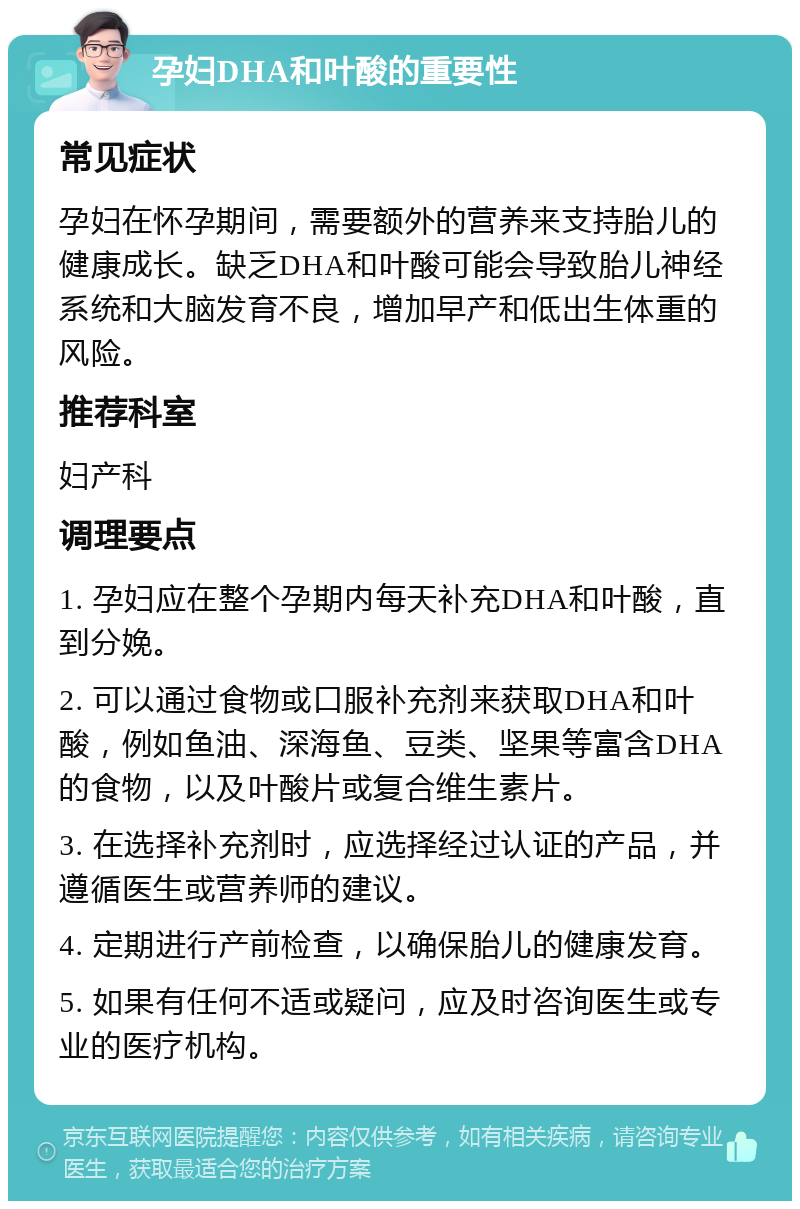 孕妇DHA和叶酸的重要性 常见症状 孕妇在怀孕期间，需要额外的营养来支持胎儿的健康成长。缺乏DHA和叶酸可能会导致胎儿神经系统和大脑发育不良，增加早产和低出生体重的风险。 推荐科室 妇产科 调理要点 1. 孕妇应在整个孕期内每天补充DHA和叶酸，直到分娩。 2. 可以通过食物或口服补充剂来获取DHA和叶酸，例如鱼油、深海鱼、豆类、坚果等富含DHA的食物，以及叶酸片或复合维生素片。 3. 在选择补充剂时，应选择经过认证的产品，并遵循医生或营养师的建议。 4. 定期进行产前检查，以确保胎儿的健康发育。 5. 如果有任何不适或疑问，应及时咨询医生或专业的医疗机构。