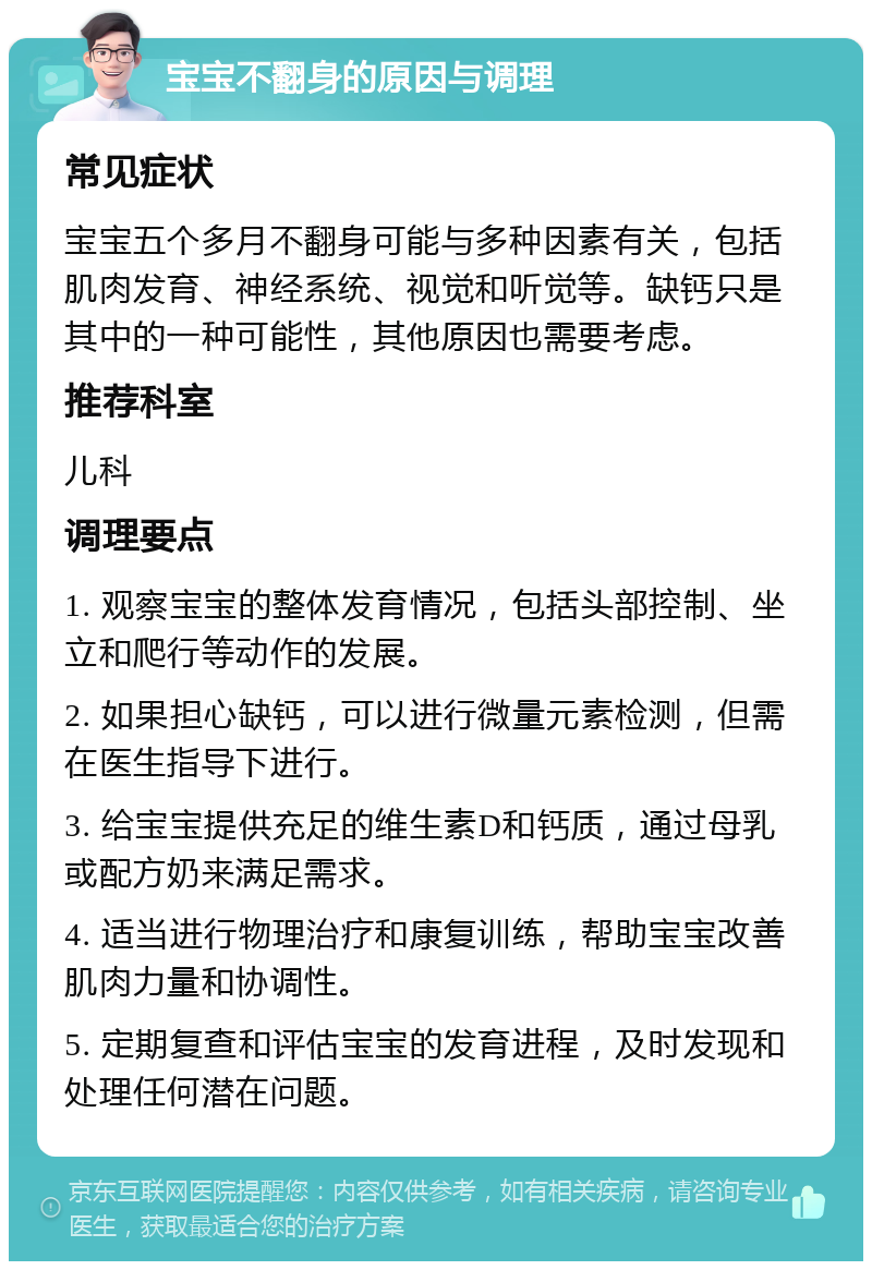 宝宝不翻身的原因与调理 常见症状 宝宝五个多月不翻身可能与多种因素有关，包括肌肉发育、神经系统、视觉和听觉等。缺钙只是其中的一种可能性，其他原因也需要考虑。 推荐科室 儿科 调理要点 1. 观察宝宝的整体发育情况，包括头部控制、坐立和爬行等动作的发展。 2. 如果担心缺钙，可以进行微量元素检测，但需在医生指导下进行。 3. 给宝宝提供充足的维生素D和钙质，通过母乳或配方奶来满足需求。 4. 适当进行物理治疗和康复训练，帮助宝宝改善肌肉力量和协调性。 5. 定期复查和评估宝宝的发育进程，及时发现和处理任何潜在问题。