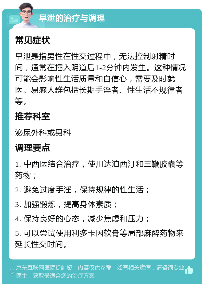 早泄的治疗与调理 常见症状 早泄是指男性在性交过程中，无法控制射精时间，通常在插入阴道后1-2分钟内发生。这种情况可能会影响性生活质量和自信心，需要及时就医。易感人群包括长期手淫者、性生活不规律者等。 推荐科室 泌尿外科或男科 调理要点 1. 中西医结合治疗，使用达泊西汀和三鞭胶囊等药物； 2. 避免过度手淫，保持规律的性生活； 3. 加强锻炼，提高身体素质； 4. 保持良好的心态，减少焦虑和压力； 5. 可以尝试使用利多卡因软膏等局部麻醉药物来延长性交时间。