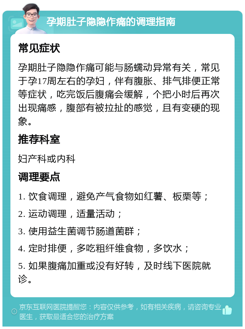 孕期肚子隐隐作痛的调理指南 常见症状 孕期肚子隐隐作痛可能与肠蠕动异常有关，常见于孕17周左右的孕妇，伴有腹胀、排气排便正常等症状，吃完饭后腹痛会缓解，个把小时后再次出现痛感，腹部有被拉扯的感觉，且有变硬的现象。 推荐科室 妇产科或内科 调理要点 1. 饮食调理，避免产气食物如红薯、板栗等； 2. 运动调理，适量活动； 3. 使用益生菌调节肠道菌群； 4. 定时排便，多吃粗纤维食物，多饮水； 5. 如果腹痛加重或没有好转，及时线下医院就诊。