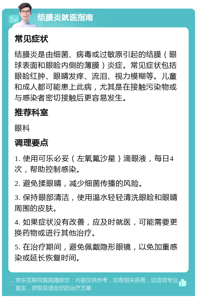 结膜炎就医指南 常见症状 结膜炎是由细菌、病毒或过敏原引起的结膜（眼球表面和眼睑内侧的薄膜）炎症。常见症状包括眼睑红肿、眼睛发痒、流泪、视力模糊等。儿童和成人都可能患上此病，尤其是在接触污染物或与感染者密切接触后更容易发生。 推荐科室 眼科 调理要点 1. 使用可乐必妥（左氧氟沙星）滴眼液，每日4次，帮助控制感染。 2. 避免揉眼睛，减少细菌传播的风险。 3. 保持眼部清洁，使用温水轻轻清洗眼睑和眼睛周围的皮肤。 4. 如果症状没有改善，应及时就医，可能需要更换药物或进行其他治疗。 5. 在治疗期间，避免佩戴隐形眼镜，以免加重感染或延长恢复时间。