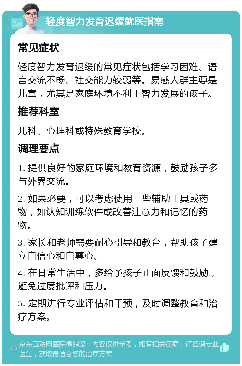 轻度智力发育迟缓就医指南 常见症状 轻度智力发育迟缓的常见症状包括学习困难、语言交流不畅、社交能力较弱等。易感人群主要是儿童，尤其是家庭环境不利于智力发展的孩子。 推荐科室 儿科、心理科或特殊教育学校。 调理要点 1. 提供良好的家庭环境和教育资源，鼓励孩子多与外界交流。 2. 如果必要，可以考虑使用一些辅助工具或药物，如认知训练软件或改善注意力和记忆的药物。 3. 家长和老师需要耐心引导和教育，帮助孩子建立自信心和自尊心。 4. 在日常生活中，多给予孩子正面反馈和鼓励，避免过度批评和压力。 5. 定期进行专业评估和干预，及时调整教育和治疗方案。