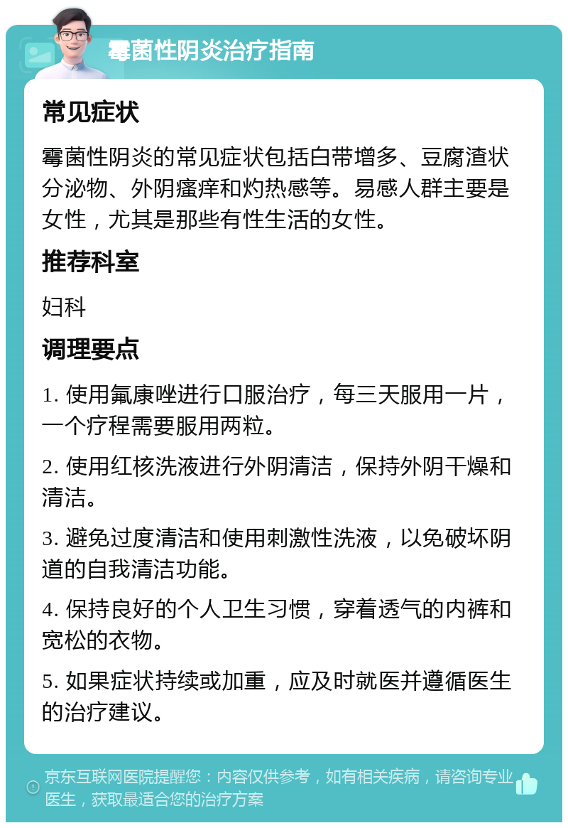 霉菌性阴炎治疗指南 常见症状 霉菌性阴炎的常见症状包括白带增多、豆腐渣状分泌物、外阴瘙痒和灼热感等。易感人群主要是女性，尤其是那些有性生活的女性。 推荐科室 妇科 调理要点 1. 使用氟康唑进行口服治疗，每三天服用一片，一个疗程需要服用两粒。 2. 使用红核洗液进行外阴清洁，保持外阴干燥和清洁。 3. 避免过度清洁和使用刺激性洗液，以免破坏阴道的自我清洁功能。 4. 保持良好的个人卫生习惯，穿着透气的内裤和宽松的衣物。 5. 如果症状持续或加重，应及时就医并遵循医生的治疗建议。