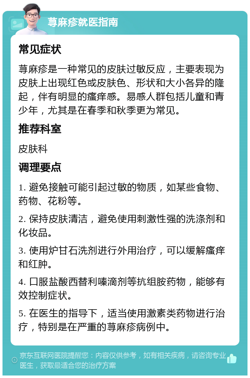 荨麻疹就医指南 常见症状 荨麻疹是一种常见的皮肤过敏反应，主要表现为皮肤上出现红色或皮肤色、形状和大小各异的隆起，伴有明显的瘙痒感。易感人群包括儿童和青少年，尤其是在春季和秋季更为常见。 推荐科室 皮肤科 调理要点 1. 避免接触可能引起过敏的物质，如某些食物、药物、花粉等。 2. 保持皮肤清洁，避免使用刺激性强的洗涤剂和化妆品。 3. 使用炉甘石洗剂进行外用治疗，可以缓解瘙痒和红肿。 4. 口服盐酸西替利嗪滴剂等抗组胺药物，能够有效控制症状。 5. 在医生的指导下，适当使用激素类药物进行治疗，特别是在严重的荨麻疹病例中。