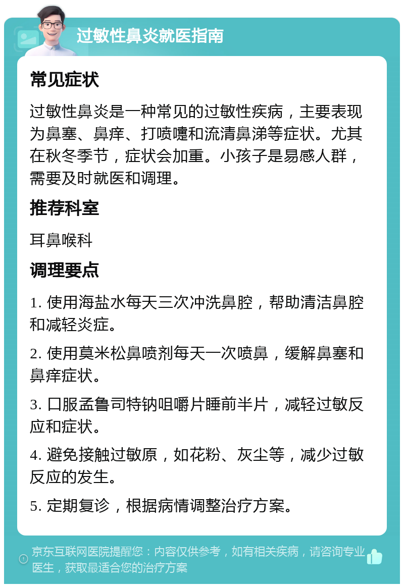 过敏性鼻炎就医指南 常见症状 过敏性鼻炎是一种常见的过敏性疾病，主要表现为鼻塞、鼻痒、打喷嚏和流清鼻涕等症状。尤其在秋冬季节，症状会加重。小孩子是易感人群，需要及时就医和调理。 推荐科室 耳鼻喉科 调理要点 1. 使用海盐水每天三次冲洗鼻腔，帮助清洁鼻腔和减轻炎症。 2. 使用莫米松鼻喷剂每天一次喷鼻，缓解鼻塞和鼻痒症状。 3. 口服孟鲁司特钠咀嚼片睡前半片，减轻过敏反应和症状。 4. 避免接触过敏原，如花粉、灰尘等，减少过敏反应的发生。 5. 定期复诊，根据病情调整治疗方案。