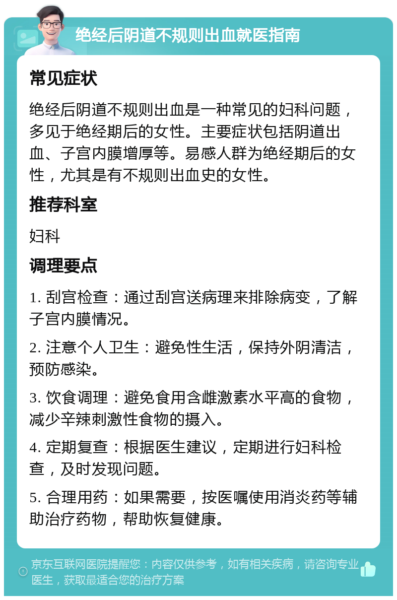 绝经后阴道不规则出血就医指南 常见症状 绝经后阴道不规则出血是一种常见的妇科问题，多见于绝经期后的女性。主要症状包括阴道出血、子宫内膜增厚等。易感人群为绝经期后的女性，尤其是有不规则出血史的女性。 推荐科室 妇科 调理要点 1. 刮宫检查：通过刮宫送病理来排除病变，了解子宫内膜情况。 2. 注意个人卫生：避免性生活，保持外阴清洁，预防感染。 3. 饮食调理：避免食用含雌激素水平高的食物，减少辛辣刺激性食物的摄入。 4. 定期复查：根据医生建议，定期进行妇科检查，及时发现问题。 5. 合理用药：如果需要，按医嘱使用消炎药等辅助治疗药物，帮助恢复健康。