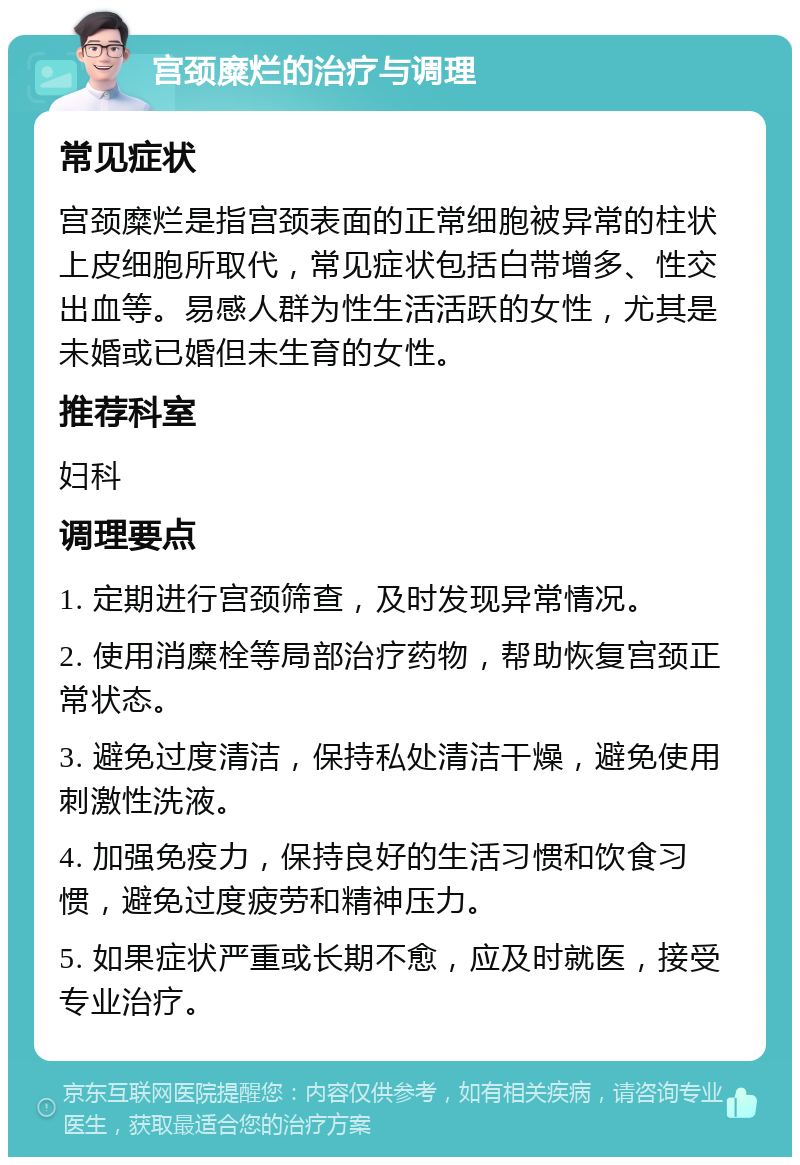 宫颈糜烂的治疗与调理 常见症状 宫颈糜烂是指宫颈表面的正常细胞被异常的柱状上皮细胞所取代，常见症状包括白带增多、性交出血等。易感人群为性生活活跃的女性，尤其是未婚或已婚但未生育的女性。 推荐科室 妇科 调理要点 1. 定期进行宫颈筛查，及时发现异常情况。 2. 使用消糜栓等局部治疗药物，帮助恢复宫颈正常状态。 3. 避免过度清洁，保持私处清洁干燥，避免使用刺激性洗液。 4. 加强免疫力，保持良好的生活习惯和饮食习惯，避免过度疲劳和精神压力。 5. 如果症状严重或长期不愈，应及时就医，接受专业治疗。