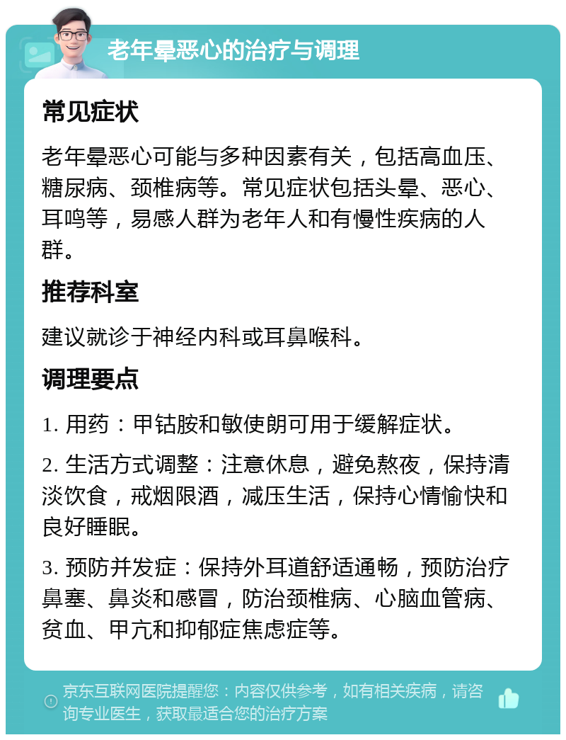 老年晕恶心的治疗与调理 常见症状 老年晕恶心可能与多种因素有关，包括高血压、糖尿病、颈椎病等。常见症状包括头晕、恶心、耳鸣等，易感人群为老年人和有慢性疾病的人群。 推荐科室 建议就诊于神经内科或耳鼻喉科。 调理要点 1. 用药：甲钴胺和敏使朗可用于缓解症状。 2. 生活方式调整：注意休息，避免熬夜，保持清淡饮食，戒烟限酒，减压生活，保持心情愉快和良好睡眠。 3. 预防并发症：保持外耳道舒适通畅，预防治疗鼻塞、鼻炎和感冒，防治颈椎病、心脑血管病、贫血、甲亢和抑郁症焦虑症等。