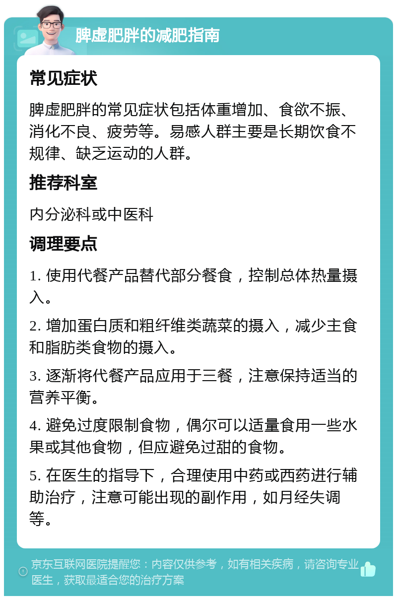 脾虚肥胖的减肥指南 常见症状 脾虚肥胖的常见症状包括体重增加、食欲不振、消化不良、疲劳等。易感人群主要是长期饮食不规律、缺乏运动的人群。 推荐科室 内分泌科或中医科 调理要点 1. 使用代餐产品替代部分餐食，控制总体热量摄入。 2. 增加蛋白质和粗纤维类蔬菜的摄入，减少主食和脂肪类食物的摄入。 3. 逐渐将代餐产品应用于三餐，注意保持适当的营养平衡。 4. 避免过度限制食物，偶尔可以适量食用一些水果或其他食物，但应避免过甜的食物。 5. 在医生的指导下，合理使用中药或西药进行辅助治疗，注意可能出现的副作用，如月经失调等。