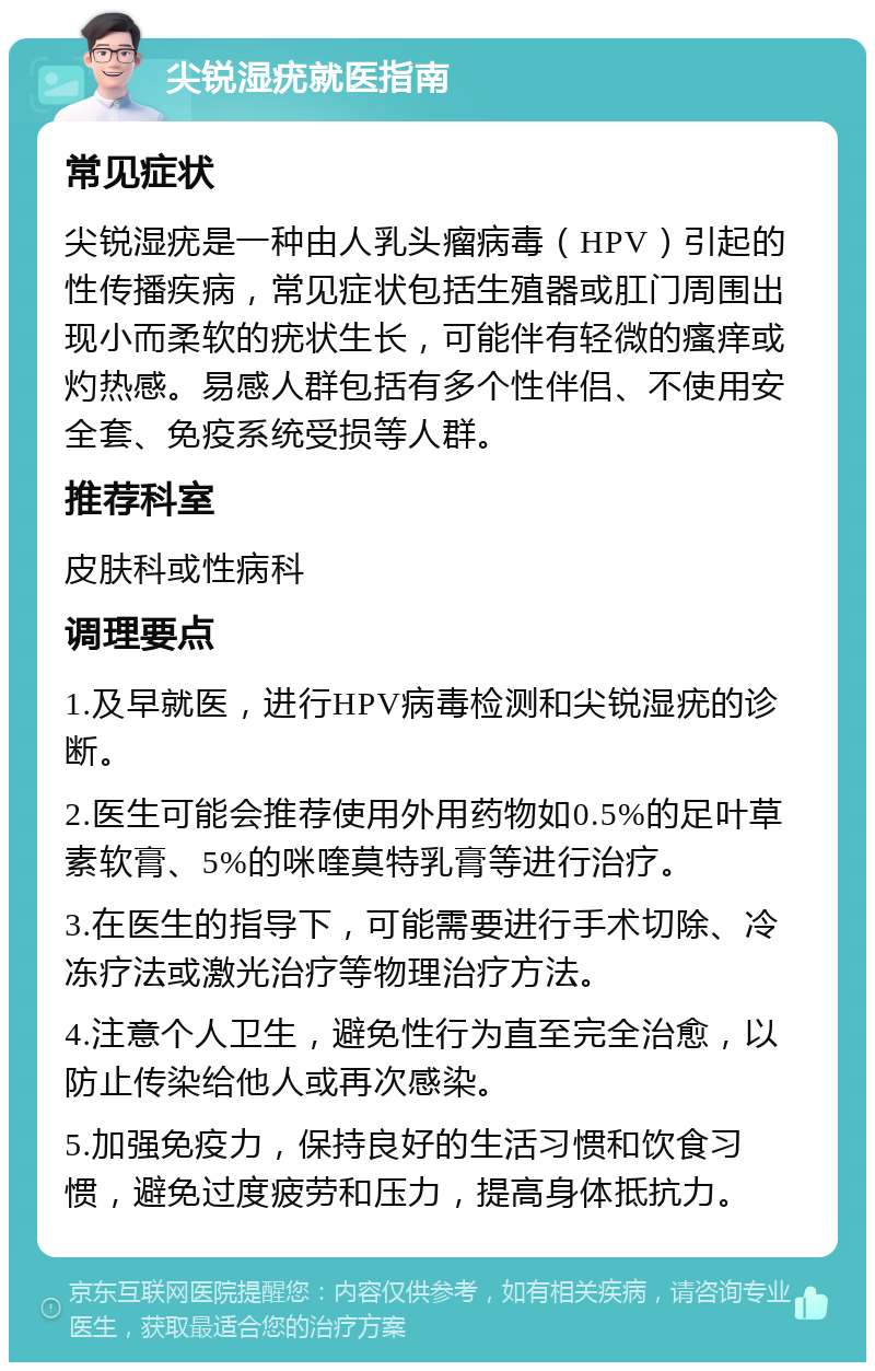 尖锐湿疣就医指南 常见症状 尖锐湿疣是一种由人乳头瘤病毒（HPV）引起的性传播疾病，常见症状包括生殖器或肛门周围出现小而柔软的疣状生长，可能伴有轻微的瘙痒或灼热感。易感人群包括有多个性伴侣、不使用安全套、免疫系统受损等人群。 推荐科室 皮肤科或性病科 调理要点 1.及早就医，进行HPV病毒检测和尖锐湿疣的诊断。 2.医生可能会推荐使用外用药物如0.5%的足叶草素软膏、5%的咪喹莫特乳膏等进行治疗。 3.在医生的指导下，可能需要进行手术切除、冷冻疗法或激光治疗等物理治疗方法。 4.注意个人卫生，避免性行为直至完全治愈，以防止传染给他人或再次感染。 5.加强免疫力，保持良好的生活习惯和饮食习惯，避免过度疲劳和压力，提高身体抵抗力。