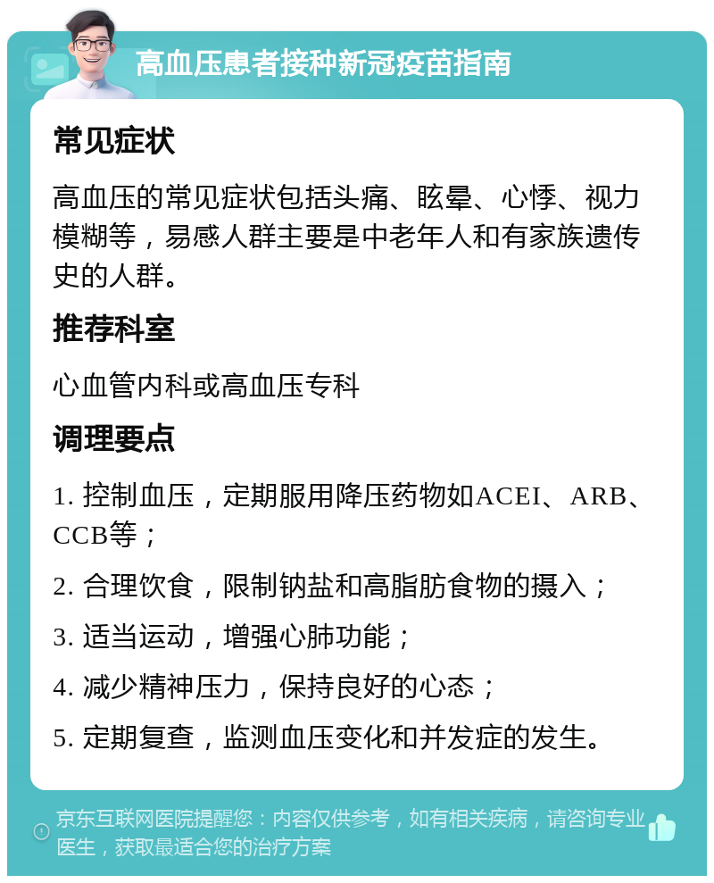 高血压患者接种新冠疫苗指南 常见症状 高血压的常见症状包括头痛、眩晕、心悸、视力模糊等，易感人群主要是中老年人和有家族遗传史的人群。 推荐科室 心血管内科或高血压专科 调理要点 1. 控制血压，定期服用降压药物如ACEI、ARB、CCB等； 2. 合理饮食，限制钠盐和高脂肪食物的摄入； 3. 适当运动，增强心肺功能； 4. 减少精神压力，保持良好的心态； 5. 定期复查，监测血压变化和并发症的发生。