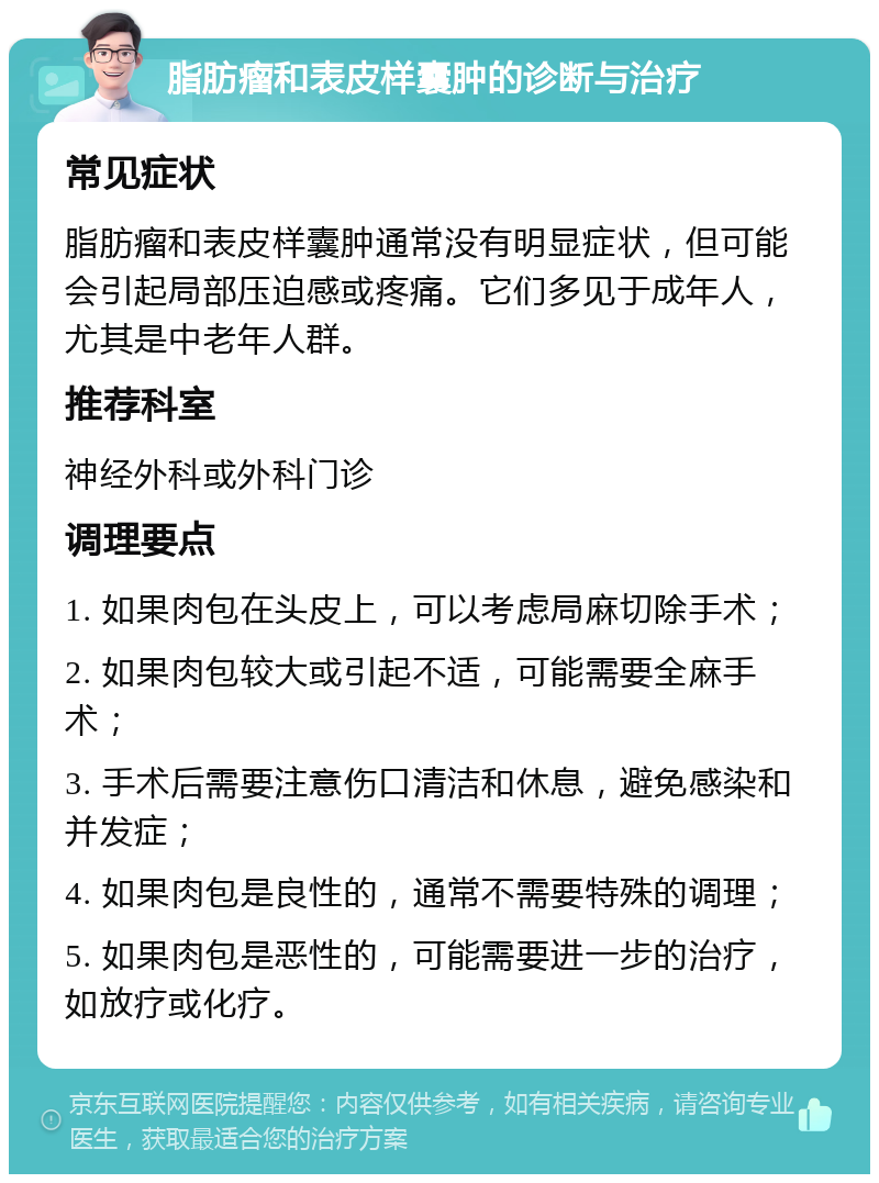 脂肪瘤和表皮样囊肿的诊断与治疗 常见症状 脂肪瘤和表皮样囊肿通常没有明显症状，但可能会引起局部压迫感或疼痛。它们多见于成年人，尤其是中老年人群。 推荐科室 神经外科或外科门诊 调理要点 1. 如果肉包在头皮上，可以考虑局麻切除手术； 2. 如果肉包较大或引起不适，可能需要全麻手术； 3. 手术后需要注意伤口清洁和休息，避免感染和并发症； 4. 如果肉包是良性的，通常不需要特殊的调理； 5. 如果肉包是恶性的，可能需要进一步的治疗，如放疗或化疗。