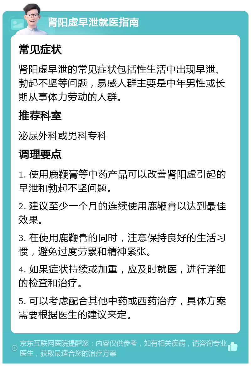 肾阳虚早泄就医指南 常见症状 肾阳虚早泄的常见症状包括性生活中出现早泄、勃起不坚等问题，易感人群主要是中年男性或长期从事体力劳动的人群。 推荐科室 泌尿外科或男科专科 调理要点 1. 使用鹿鞭膏等中药产品可以改善肾阳虚引起的早泄和勃起不坚问题。 2. 建议至少一个月的连续使用鹿鞭膏以达到最佳效果。 3. 在使用鹿鞭膏的同时，注意保持良好的生活习惯，避免过度劳累和精神紧张。 4. 如果症状持续或加重，应及时就医，进行详细的检查和治疗。 5. 可以考虑配合其他中药或西药治疗，具体方案需要根据医生的建议来定。