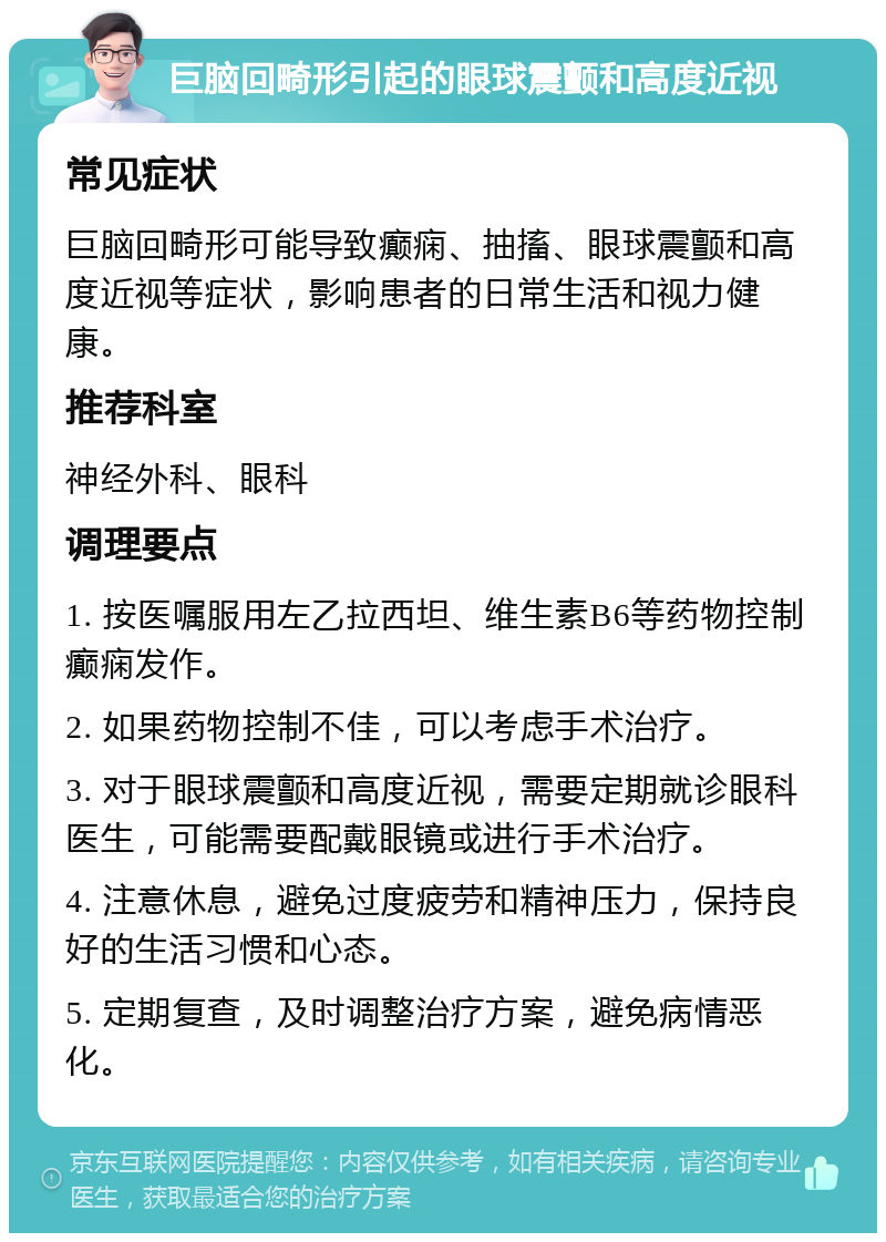 巨脑回畸形引起的眼球震颤和高度近视 常见症状 巨脑回畸形可能导致癫痫、抽搐、眼球震颤和高度近视等症状，影响患者的日常生活和视力健康。 推荐科室 神经外科、眼科 调理要点 1. 按医嘱服用左乙拉西坦、维生素B6等药物控制癫痫发作。 2. 如果药物控制不佳，可以考虑手术治疗。 3. 对于眼球震颤和高度近视，需要定期就诊眼科医生，可能需要配戴眼镜或进行手术治疗。 4. 注意休息，避免过度疲劳和精神压力，保持良好的生活习惯和心态。 5. 定期复查，及时调整治疗方案，避免病情恶化。