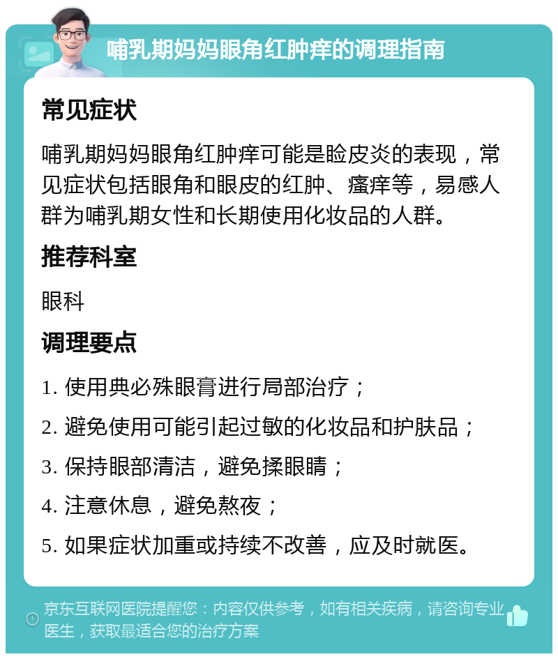 哺乳期妈妈眼角红肿痒的调理指南 常见症状 哺乳期妈妈眼角红肿痒可能是睑皮炎的表现，常见症状包括眼角和眼皮的红肿、瘙痒等，易感人群为哺乳期女性和长期使用化妆品的人群。 推荐科室 眼科 调理要点 1. 使用典必殊眼膏进行局部治疗； 2. 避免使用可能引起过敏的化妆品和护肤品； 3. 保持眼部清洁，避免揉眼睛； 4. 注意休息，避免熬夜； 5. 如果症状加重或持续不改善，应及时就医。