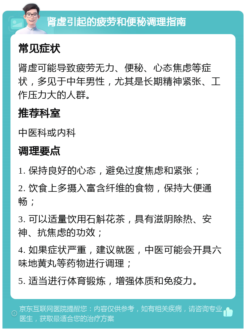 肾虚引起的疲劳和便秘调理指南 常见症状 肾虚可能导致疲劳无力、便秘、心态焦虑等症状，多见于中年男性，尤其是长期精神紧张、工作压力大的人群。 推荐科室 中医科或内科 调理要点 1. 保持良好的心态，避免过度焦虑和紧张； 2. 饮食上多摄入富含纤维的食物，保持大便通畅； 3. 可以适量饮用石斛花茶，具有滋阴除热、安神、抗焦虑的功效； 4. 如果症状严重，建议就医，中医可能会开具六味地黄丸等药物进行调理； 5. 适当进行体育锻炼，增强体质和免疫力。