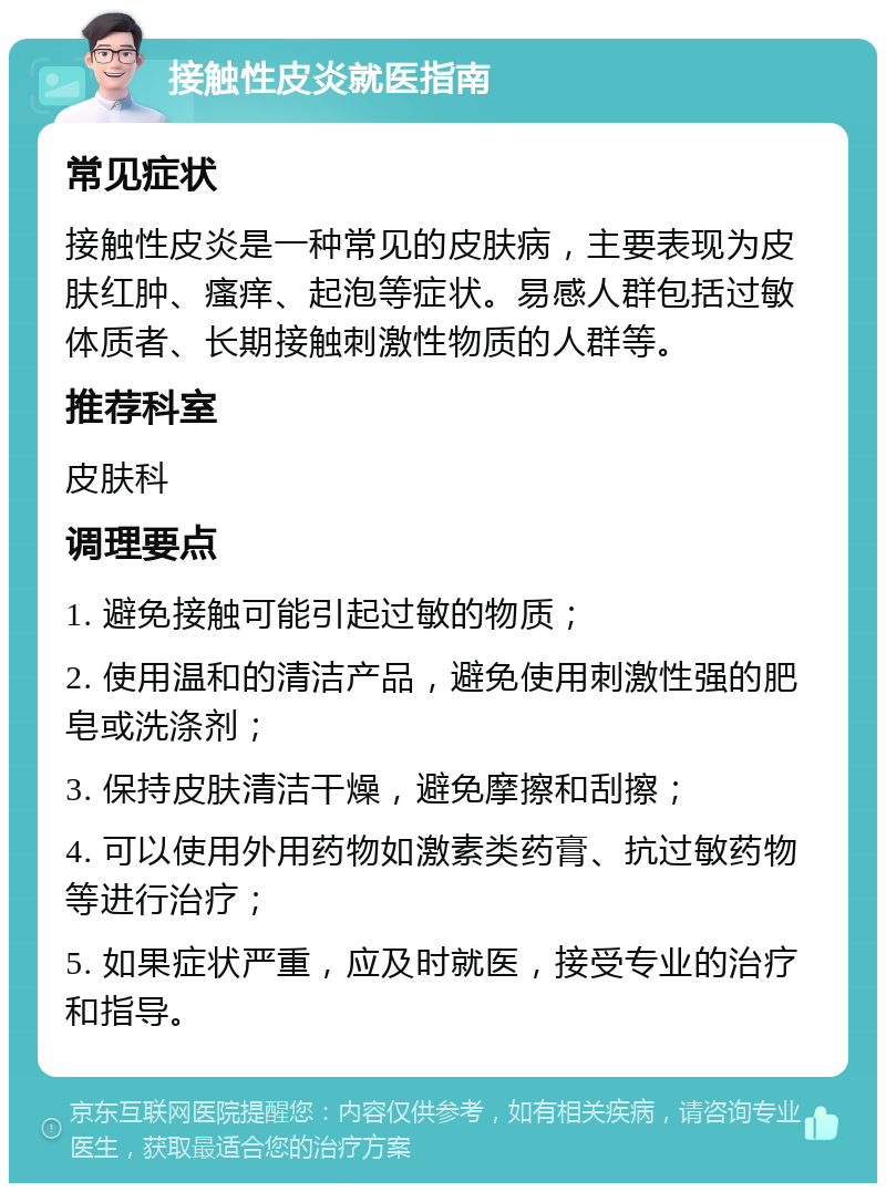 接触性皮炎就医指南 常见症状 接触性皮炎是一种常见的皮肤病，主要表现为皮肤红肿、瘙痒、起泡等症状。易感人群包括过敏体质者、长期接触刺激性物质的人群等。 推荐科室 皮肤科 调理要点 1. 避免接触可能引起过敏的物质； 2. 使用温和的清洁产品，避免使用刺激性强的肥皂或洗涤剂； 3. 保持皮肤清洁干燥，避免摩擦和刮擦； 4. 可以使用外用药物如激素类药膏、抗过敏药物等进行治疗； 5. 如果症状严重，应及时就医，接受专业的治疗和指导。