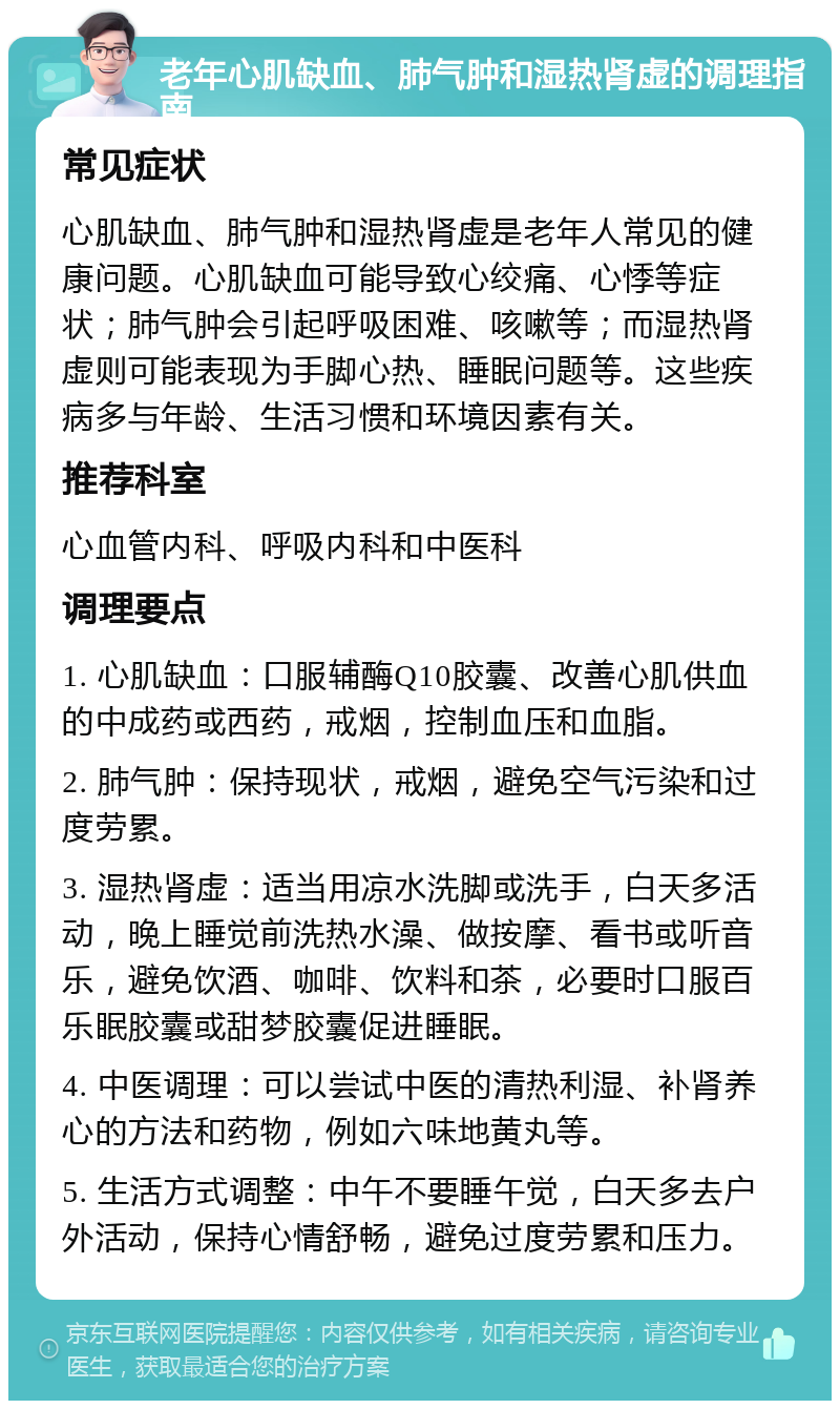 老年心肌缺血、肺气肿和湿热肾虚的调理指南 常见症状 心肌缺血、肺气肿和湿热肾虚是老年人常见的健康问题。心肌缺血可能导致心绞痛、心悸等症状；肺气肿会引起呼吸困难、咳嗽等；而湿热肾虚则可能表现为手脚心热、睡眠问题等。这些疾病多与年龄、生活习惯和环境因素有关。 推荐科室 心血管内科、呼吸内科和中医科 调理要点 1. 心肌缺血：口服辅酶Q10胶囊、改善心肌供血的中成药或西药，戒烟，控制血压和血脂。 2. 肺气肿：保持现状，戒烟，避免空气污染和过度劳累。 3. 湿热肾虚：适当用凉水洗脚或洗手，白天多活动，晚上睡觉前洗热水澡、做按摩、看书或听音乐，避免饮酒、咖啡、饮料和茶，必要时口服百乐眠胶囊或甜梦胶囊促进睡眠。 4. 中医调理：可以尝试中医的清热利湿、补肾养心的方法和药物，例如六味地黄丸等。 5. 生活方式调整：中午不要睡午觉，白天多去户外活动，保持心情舒畅，避免过度劳累和压力。